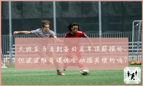 文班亚马马刺备好五年顶薪报价,但波波维奇退休会动摇其续约吗?