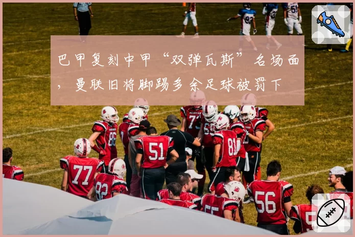 巴甲复刻中甲“双弹瓦斯”名场面，曼联旧将脚踢多余足球被罚下