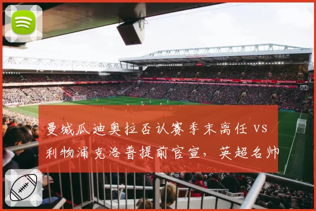 曼城瓜迪奥拉否认赛季末离任 vs 利物浦克洛普提前官宣,英超名帅告别策略差异