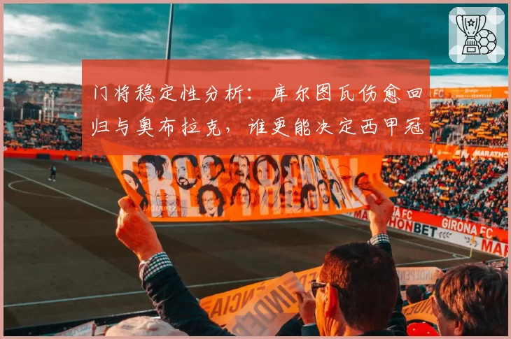 门将稳定性分析：库尔图瓦伤愈回归与奥布拉克，谁更能决定西甲冠军归属？