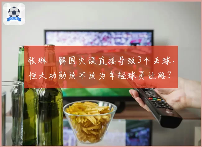 张琳芃解围失误直接导致3个丢球，恒大功勋该不该为年轻球员让路？