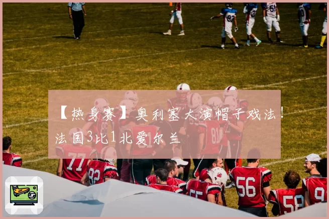 【热身赛】奥利塞大演帽子戏法！法国3比1北爱尔兰