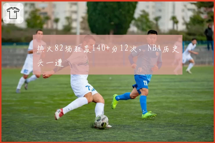 热火82场狂轰140+分12次，NBA历史头一遭