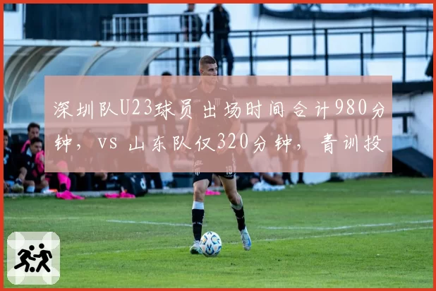 深圳队U23球员出场时间合计980分钟,vs 山东队仅320分钟,青训投入天壤之别