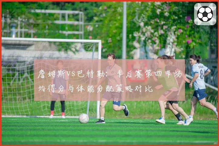 詹姆斯vs巴特勒：季后赛第四节场均得分与体能分配策略对比