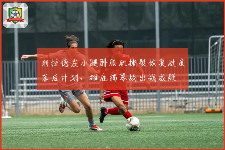 利拉德左小腿腓肠肌撕裂恢复进度落后计划,雄鹿揭幕战出战成疑