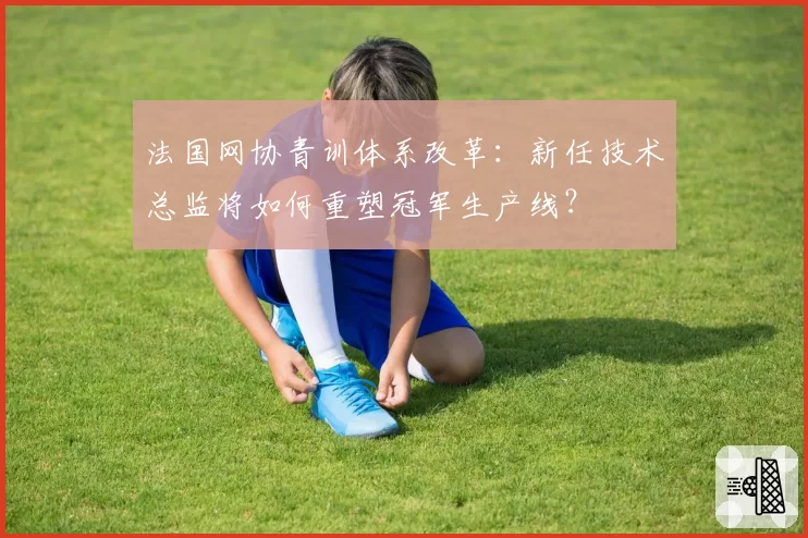 法国网协青训体系改革：新任技术总监将如何重塑冠军生产线？