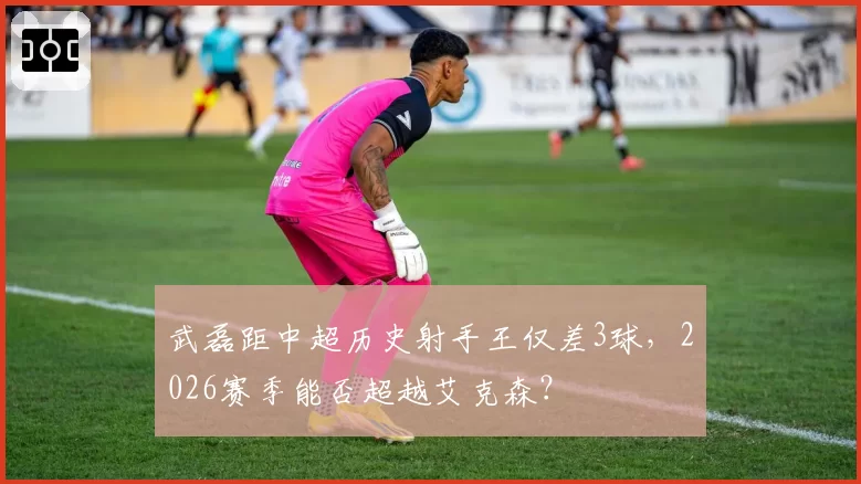 武磊距中超历史射手王仅差3球,2026赛季能否超越艾克森?