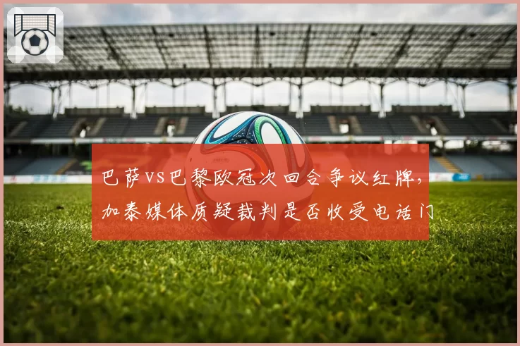 巴萨vs巴黎欧冠次回合争议红牌,加泰媒体质疑裁判是否收受电话门余波?