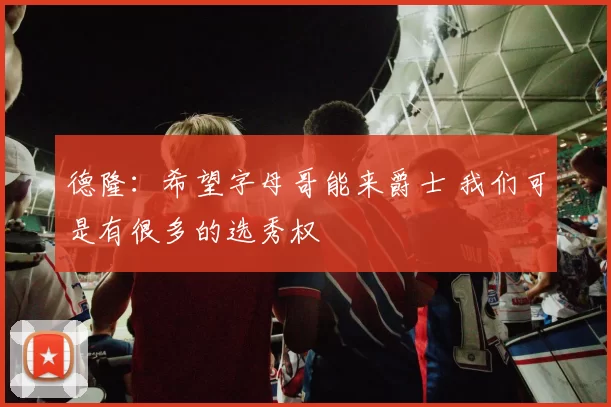 德隆：希望字母哥能来爵士 我们可是有很多的选秀权