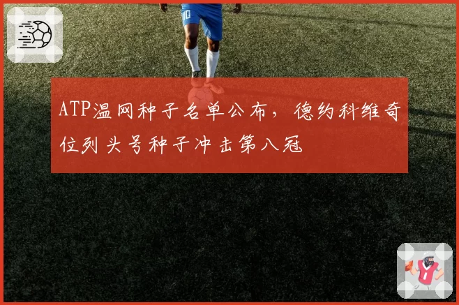 ATP温网种子名单公布,德约科维奇位列头号种子冲击第八冠