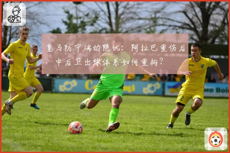 皇马防守端的隐忧：阿拉巴重伤后，中后卫出球体系如何重构？