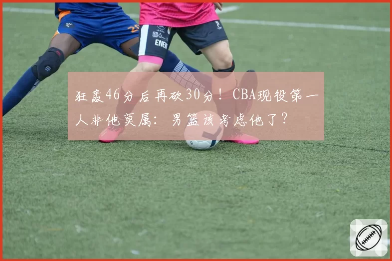 狂轰46分后再砍30分!CBA现役第一人非他莫属:男篮该考虑他了?
