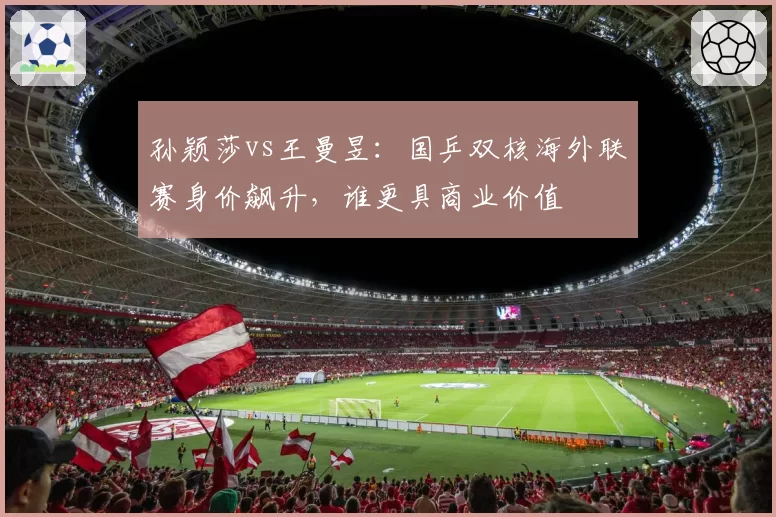 孙颖莎vs王曼昱：国乒双核海外联赛身价飙升，谁更具商业价值
