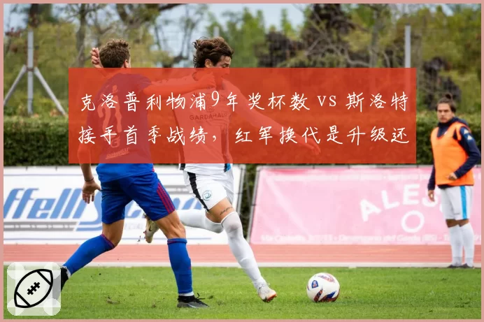 克洛普利物浦9年奖杯数 vs 斯洛特接手首季战绩，红军换代是升级还是降级？