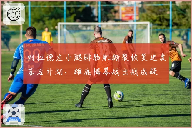 利拉德左小腿腓肠肌撕裂恢复进度落后计划,雄鹿揭幕战出战成疑