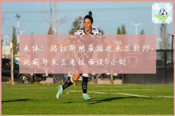 米体：格拉斯纳最接近米兰新帅，此前与米兰老板面谈6小时