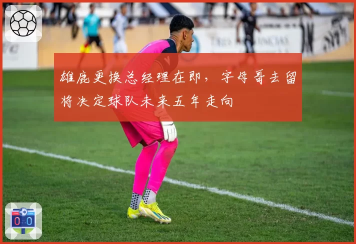雄鹿更换总经理在即,字母哥去留将决定球队未来五年走向