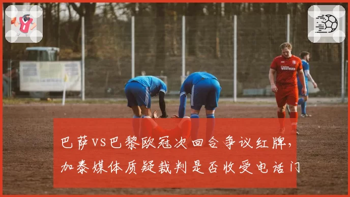 巴萨vs巴黎欧冠次回合争议红牌,加泰媒体质疑裁判是否收受电话门余波?