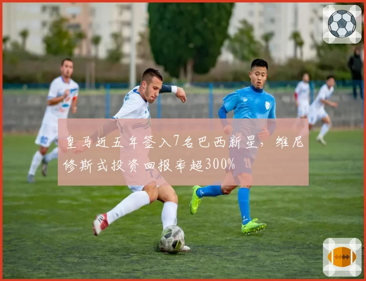 皇马近五年签入7名巴西新星，维尼修斯式投资回报率超300%