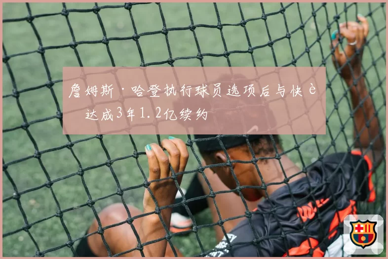 詹姆斯·哈登执行球员选项后与快船达成3年1.2亿续约