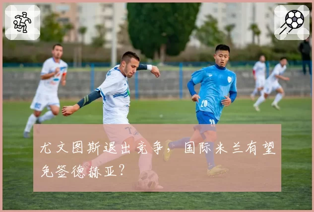 尤文图斯退出竞争，国际米兰有望免签德赫亚？