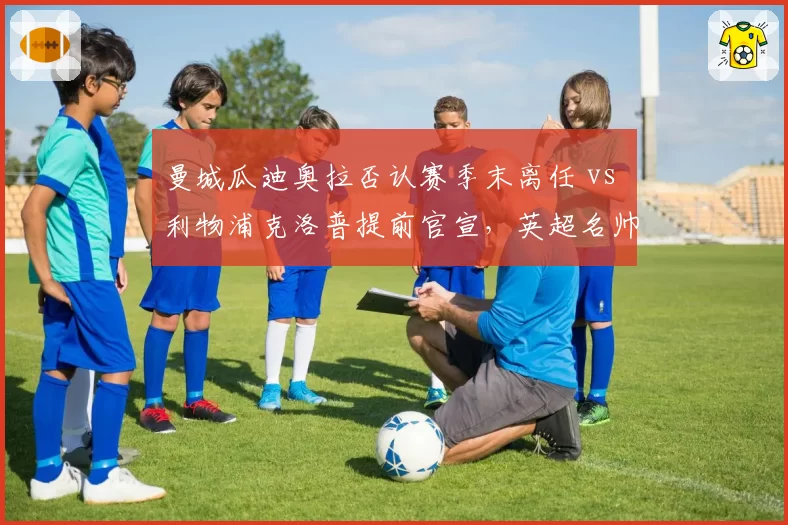 曼城瓜迪奥拉否认赛季末离任 vs 利物浦克洛普提前官宣,英超名帅告别策略差异