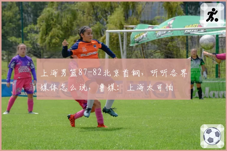 上海男篮87-82北京首钢，听听各界媒体怎么说，鲁媒：上海太可怕