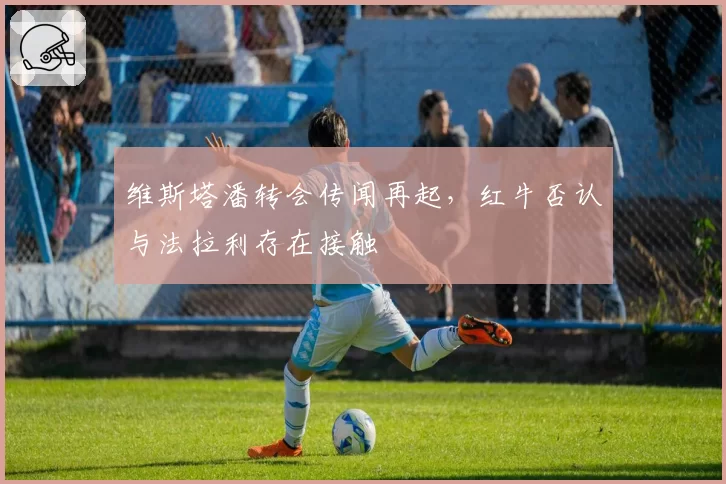 维斯塔潘转会传闻再起,红牛否认与法拉利存在接触