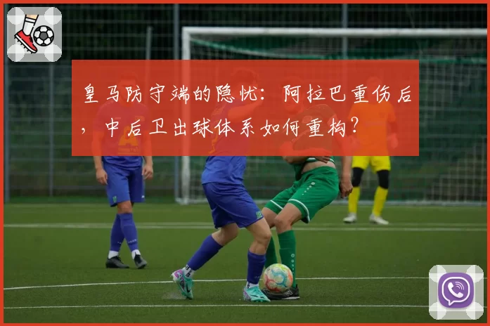 皇马防守端的隐忧:阿拉巴重伤后,中后卫出球体系如何重构?