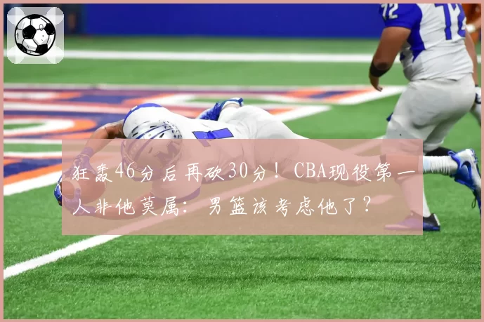 狂轰46分后再砍30分!CBA现役第一人非他莫属:男篮该考虑他了?