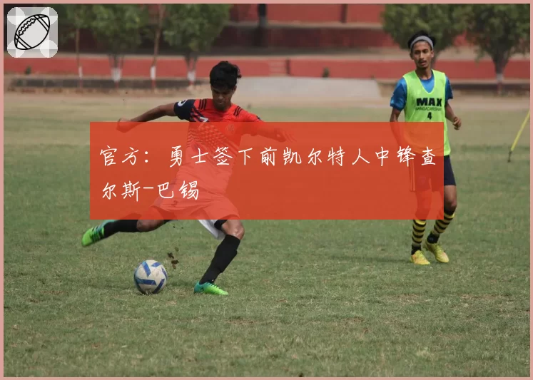 官方：勇士签下前凯尔特人中锋查尔斯-巴锡