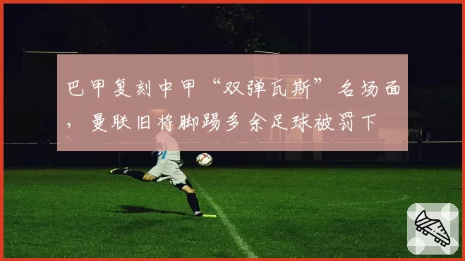 巴甲复刻中甲“双弹瓦斯”名场面，曼联旧将脚踢多余足球被罚下