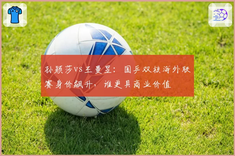 孙颖莎vs王曼昱：国乒双核海外联赛身价飙升，谁更具商业价值