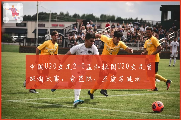 中国U20女足2-0孟加拉国U20女足晋级淘汰赛,余星悦、王爱芳建功