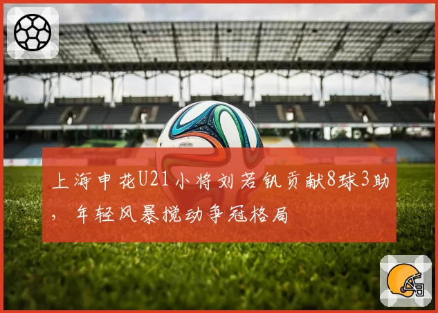 上海申花U21小将刘若钒贡献8球3助,年轻风暴搅动争冠格局