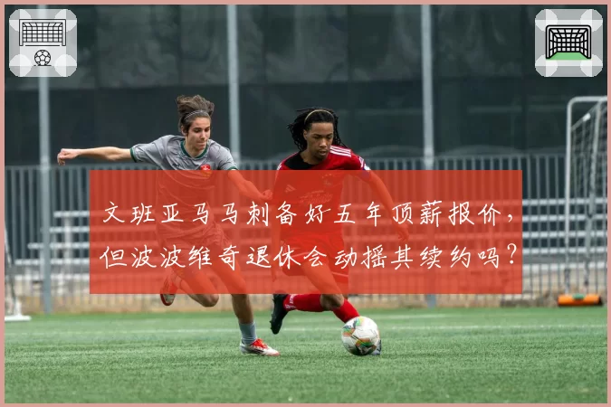 文班亚马马刺备好五年顶薪报价,但波波维奇退休会动摇其续约吗?
