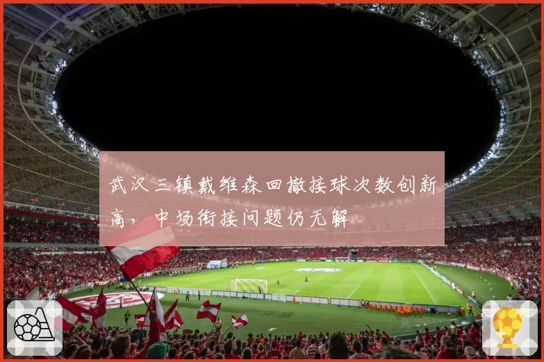 武汉三镇戴维森回撤接球次数创新高,中场衔接问题仍无解