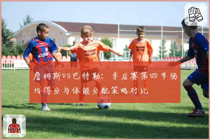 詹姆斯vs巴特勒：季后赛第四节场均得分与体能分配策略对比
