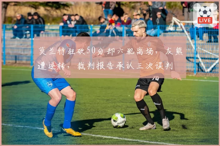 莫兰特狂砍50分却六犯离场,灰熊遭逆转,裁判报告承认三次误判
