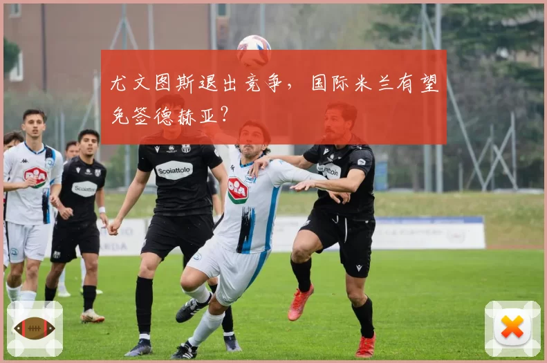 尤文图斯退出竞争，国际米兰有望免签德赫亚？