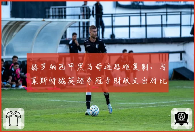 赫罗纳西甲黑马奇迹恐难复制,与莱斯特城英超夺冠季财政支出对比揭示差异