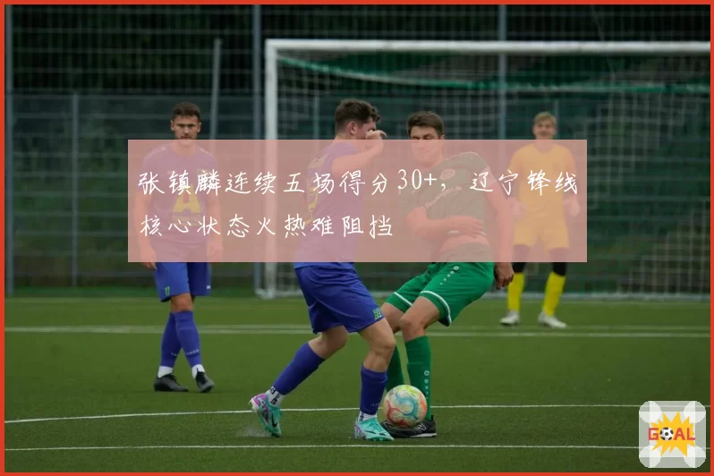 张镇麟连续五场得分30+，辽宁锋线核心状态火热难阻挡