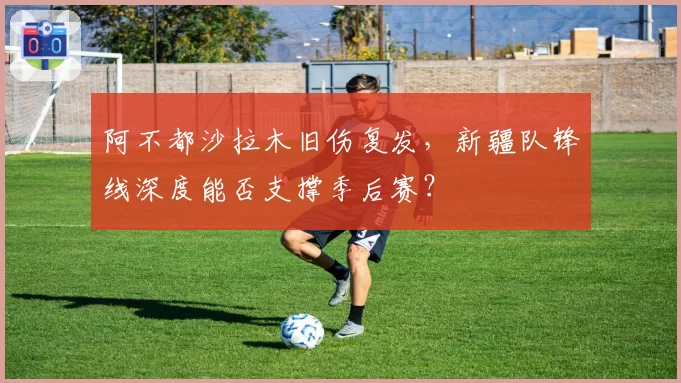 阿不都沙拉木旧伤复发，新疆队锋线深度能否支撑季后赛？
