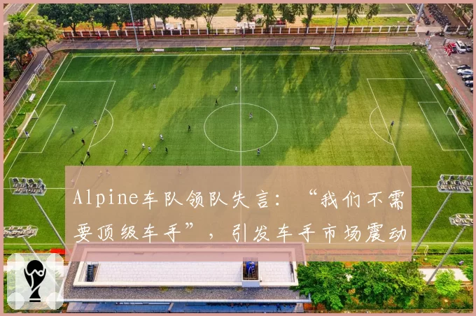 Alpine车队领队失言：“我们不需要顶级车手”，引发车手市场震动