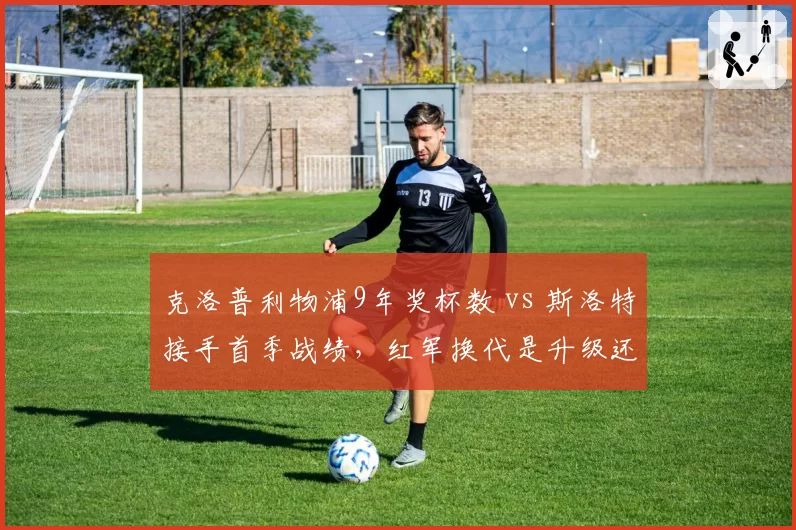 克洛普利物浦9年奖杯数 vs 斯洛特接手首季战绩，红军换代是升级还是降级？