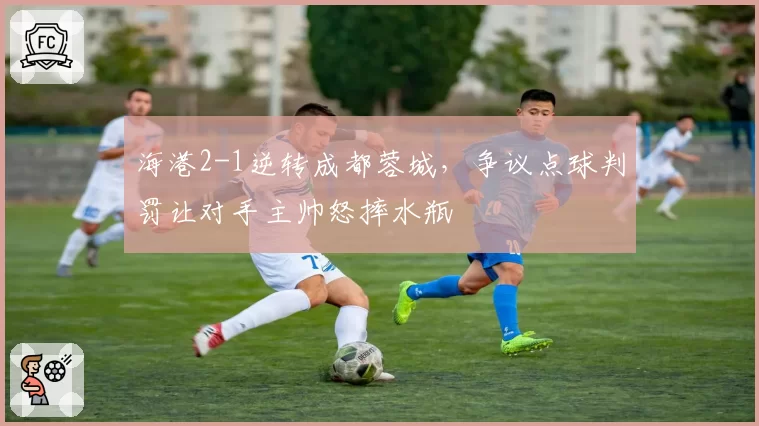 海港2-1逆转成都蓉城,争议点球判罚让对手主帅怒摔水瓶
