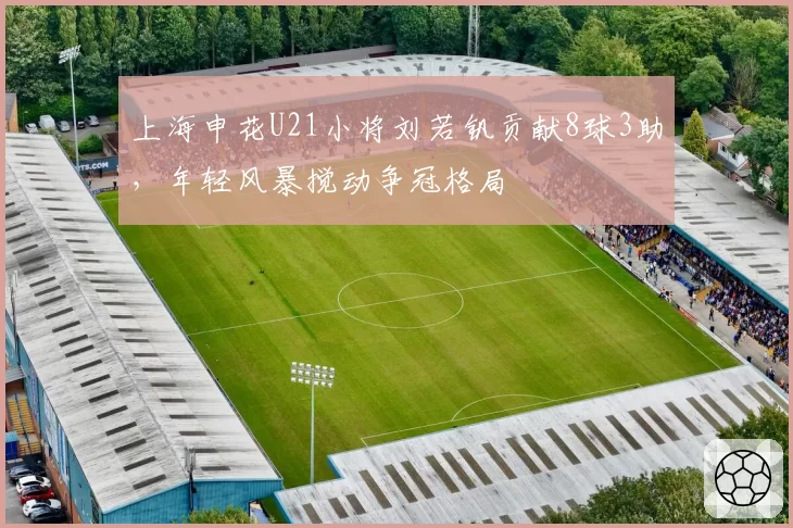 上海申花U21小将刘若钒贡献8球3助,年轻风暴搅动争冠格局