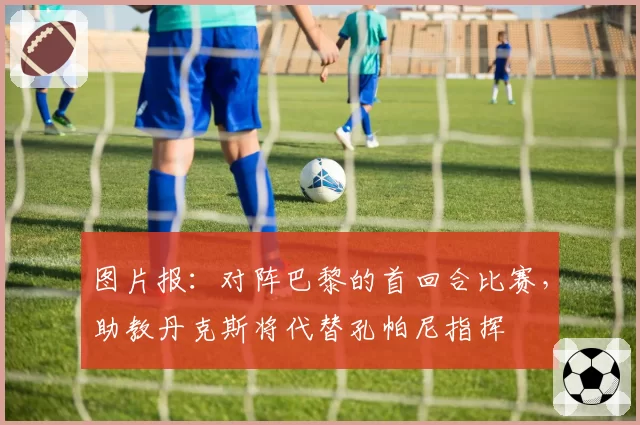 图片报：对阵巴黎的首回合比赛，助教丹克斯将代替孔帕尼指挥