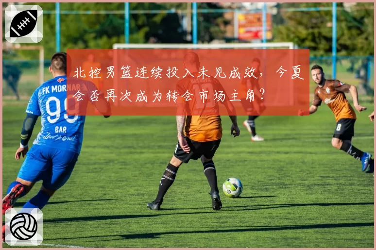 北控男篮连续投入未见成效，今夏会否再次成为转会市场主角？